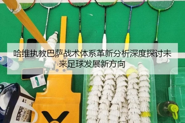 哈维执教巴萨战术体系革新分析深度探讨未来足球发展新方向